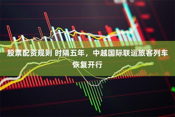 股票配资规则 时隔五年，中越国际联运旅客列车恢复开行