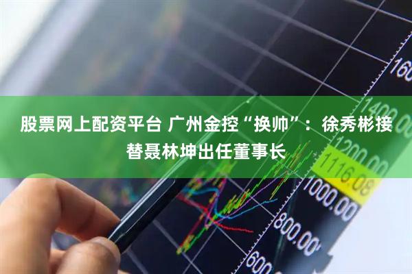股票网上配资平台 广州金控“换帅”：徐秀彬接替聂林坤出任董事长