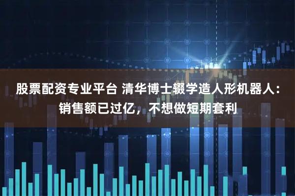 股票配资专业平台 清华博士辍学造人形机器人：销售额已过亿，不想做短期套利