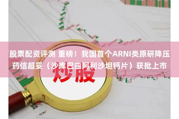 股票配资评测 重磅！我国首个ARNI类原研降压药信超妥（沙库巴曲阿利沙坦钙片）获批上市