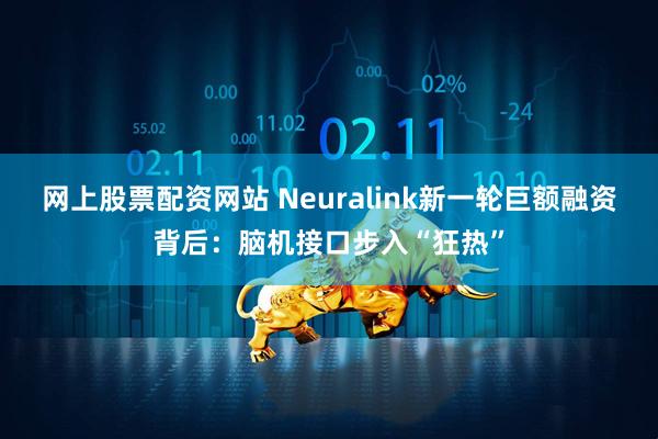 网上股票配资网站 Neuralink新一轮巨额融资背后：脑机接口步入“狂热”
