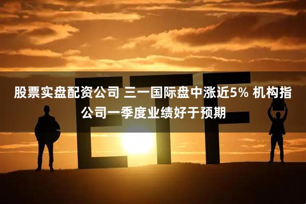 股票实盘配资公司 三一国际盘中涨近5% 机构指公司一季度业绩好于预期