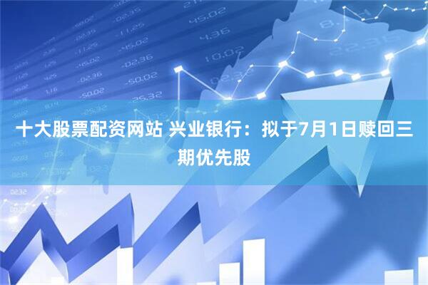 十大股票配资网站 兴业银行：拟于7月1日赎回三期优先股