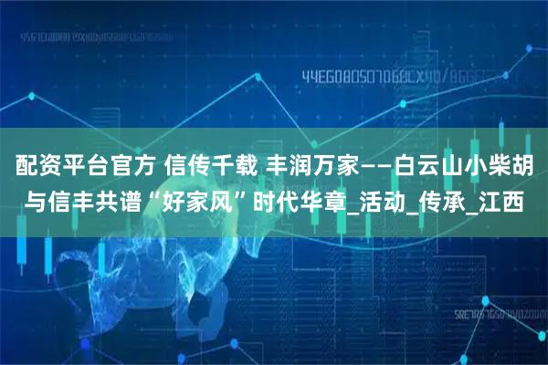 配资平台官方 信传千载 丰润万家——白云山小柴胡与信丰共谱“好家风”时代华章_活动_传承_江西