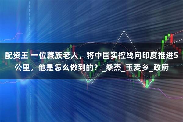 配资王 一位藏族老人，将中国实控线向印度推进5公里，他是怎么做到的？_桑杰_玉麦乡_政府