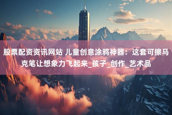 股票配资资讯网站 儿童创意涂鸦神器：这套可擦马克笔让想象力飞起来_孩子_创作_艺术品
