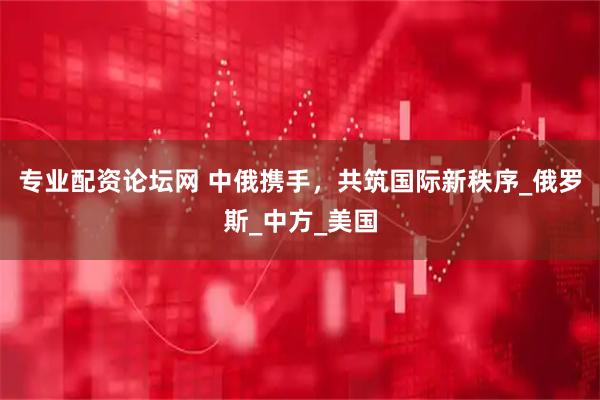 专业配资论坛网 中俄携手，共筑国际新秩序_俄罗斯_中方_美国
