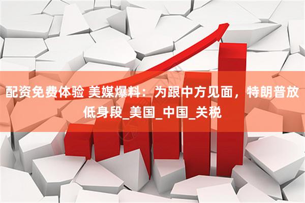 配资免费体验 美媒爆料：为跟中方见面，特朗普放低身段_美国_中国_关税