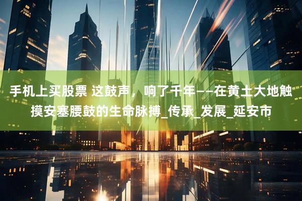 手机上买股票 这鼓声，响了千年——在黄土大地触摸安塞腰鼓的生命脉搏_传承_发展_延安市